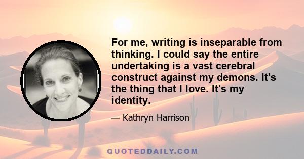 For me, writing is inseparable from thinking. I could say the entire undertaking is a vast cerebral construct against my demons. It's the thing that I love. It's my identity.