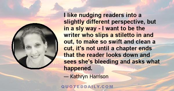 I like nudging readers into a slightly different perspective, but in a sly way - I want to be the writer who slips a stiletto in and out, to make so swift and clean a cut, it's not until a chapter ends that the reader