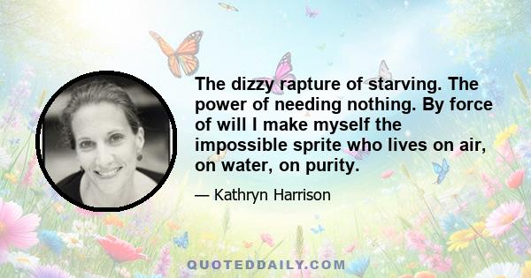 The dizzy rapture of starving. The power of needing nothing. By force of will I make myself the impossible sprite who lives on air, on water, on purity.