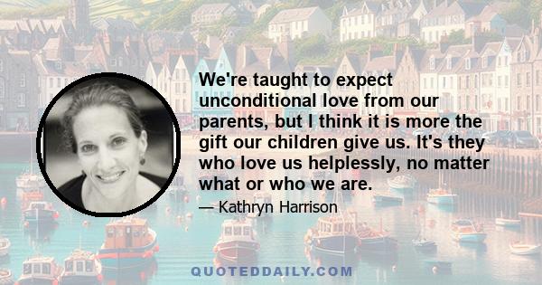 We're taught to expect unconditional love from our parents, but I think it is more the gift our children give us. It's they who love us helplessly, no matter what or who we are.