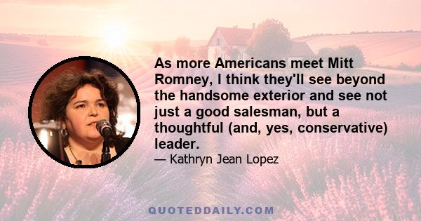 As more Americans meet Mitt Romney, I think they'll see beyond the handsome exterior and see not just a good salesman, but a thoughtful (and, yes, conservative) leader.