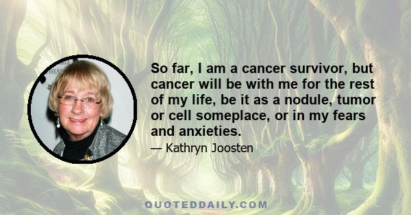 So far, I am a cancer survivor, but cancer will be with me for the rest of my life, be it as a nodule, tumor or cell someplace, or in my fears and anxieties.