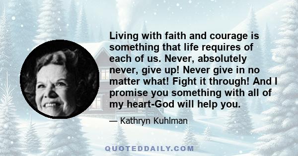 Living with faith and courage is something that life requires of each of us. Never, absolutely never, give up! Never give in no matter what! Fight it through! And I promise you something with all of my heart-God will