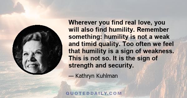 Wherever you find real love, you will also find humility. Remember something: humility is not a weak and timid quality. Too often we feel that humility is a sign of weakness. This is not so. It is the sign of strength