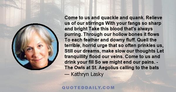 Come to us and quackle and quank. Relieve us of our stirrings With your fangs so sharp and bright Take this blood that's always purring. Through our hollow bones it flows To each feather and downy fluff. Quell the