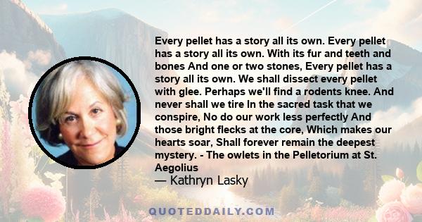 Every pellet has a story all its own. Every pellet has a story all its own. With its fur and teeth and bones And one or two stones, Every pellet has a story all its own. We shall dissect every pellet with glee. Perhaps