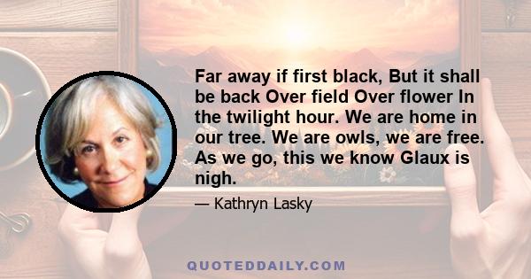 Far away if first black, But it shall be back Over field Over flower In the twilight hour. We are home in our tree. We are owls, we are free. As we go, this we know Glaux is nigh.