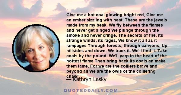 Give me a hot coal glowing bright red, Give me an ember sizzling with heat, These are the jewels made from my beak. We fly between the flames and never get singed We plunge through the smoke and never cringe. The