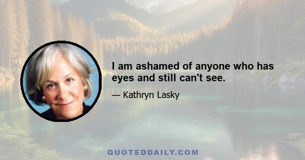 I am ashamed of anyone who has eyes and still can't see.