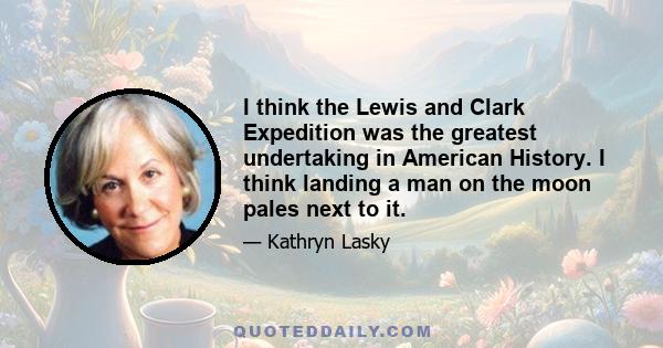 I think the Lewis and Clark Expedition was the greatest undertaking in American History. I think landing a man on the moon pales next to it.