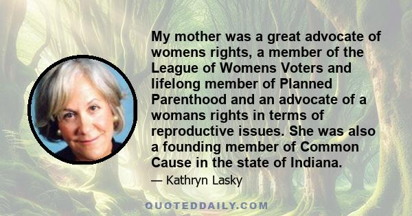 My mother was a great advocate of womens rights, a member of the League of Womens Voters and lifelong member of Planned Parenthood and an advocate of a womans rights in terms of reproductive issues. She was also a