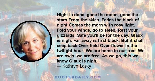 Night is done, gone the moon, gone the stars From the skies. Fades the black of night Comes the morn with rosy light. Fold your wings, go to sleep, Rest your gizzards, Safe you'll be for the day. Glaux is nigh. Far away 