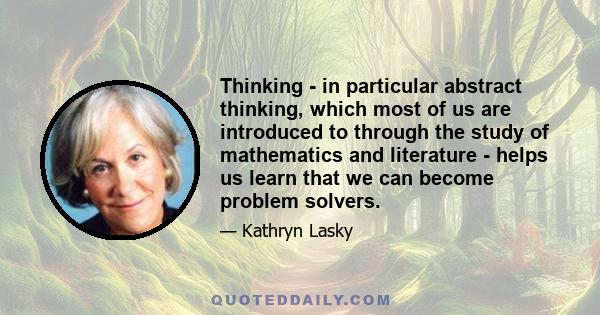 Thinking - in particular abstract thinking, which most of us are introduced to through the study of mathematics and literature - helps us learn that we can become problem solvers.