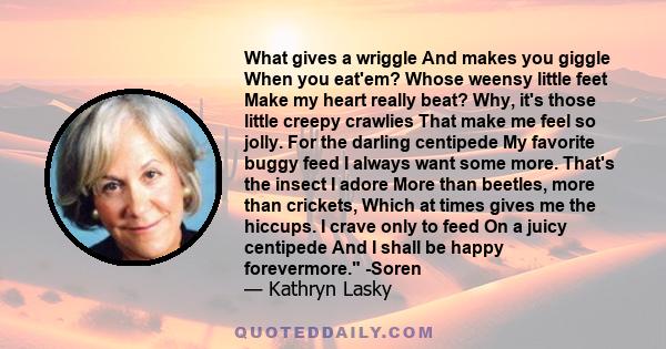 What gives a wriggle And makes you giggle When you eat'em? Whose weensy little feet Make my heart really beat? Why, it's those little creepy crawlies That make me feel so jolly. For the darling centipede My favorite