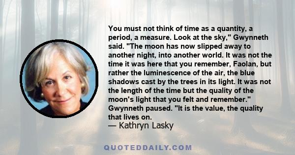 You must not think of time as a quantity, a period, a measure. Look at the sky, Gwynneth said. The moon has now slipped away to another night, into another world. It was not the time it was here that you remember,