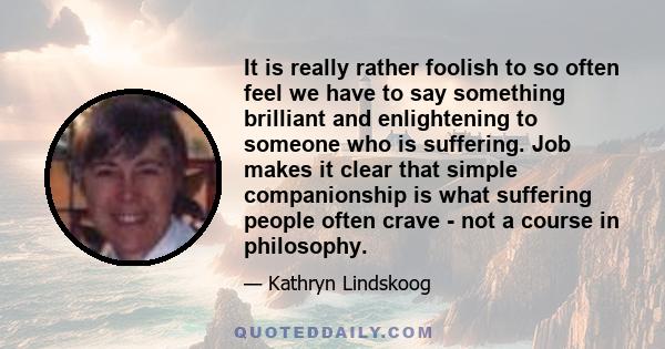 It is really rather foolish to so often feel we have to say something brilliant and enlightening to someone who is suffering. Job makes it clear that simple companionship is what suffering people often crave - not a