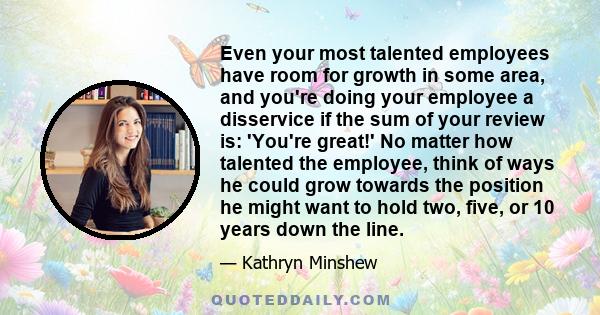 Even your most talented employees have room for growth in some area, and you're doing your employee a disservice if the sum of your review is: 'You're great!' No matter how talented the employee, think of ways he could