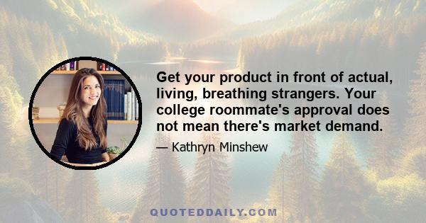 Get your product in front of actual, living, breathing strangers. Your college roommate's approval does not mean there's market demand.