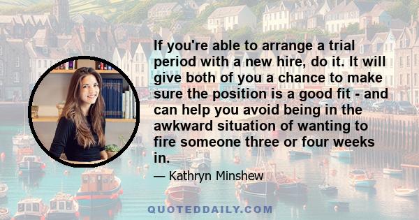 If you're able to arrange a trial period with a new hire, do it. It will give both of you a chance to make sure the position is a good fit - and can help you avoid being in the awkward situation of wanting to fire