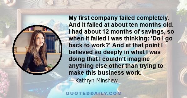 My first company failed completely. And it failed at about ten months old. I had about 12 months of savings, so when it failed I was thinking: 'Do I go back to work?' And at that point I believed so deeply in what I was 