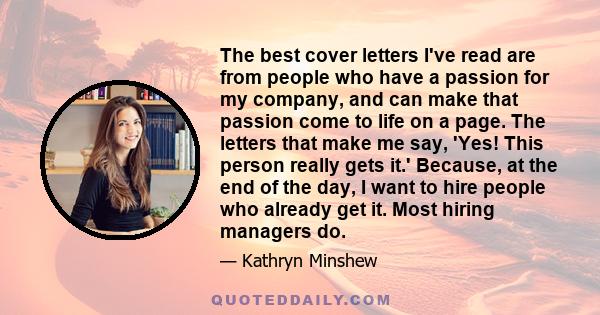 The best cover letters I've read are from people who have a passion for my company, and can make that passion come to life on a page. The letters that make me say, 'Yes! This person really gets it.' Because, at the end