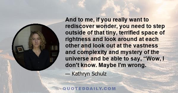 And to me, if you really want to rediscover wonder, you need to step outside of that tiny, terrified space of rightness and look around at each other and look out at the vastness and complexity and mystery of the