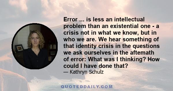 Error ... is less an intellectual problem than an existential one - a crisis not in what we know, but in who we are. We hear something of that identity crisis in the questions we ask ourselves in the aftemath of error: