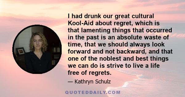 I had drunk our great cultural Kool-Aid about regret, which is that lamenting things that occurred in the past is an absolute waste of time, that we should always look forward and not backward, and that one of the