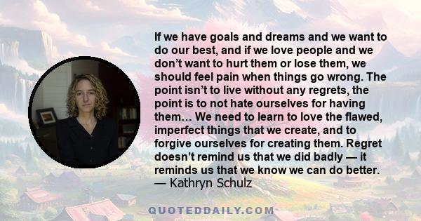 If we have goals and dreams and we want to do our best, and if we love people and we don’t want to hurt them or lose them, we should feel pain when things go wrong. The point isn’t to live without any regrets, the point 