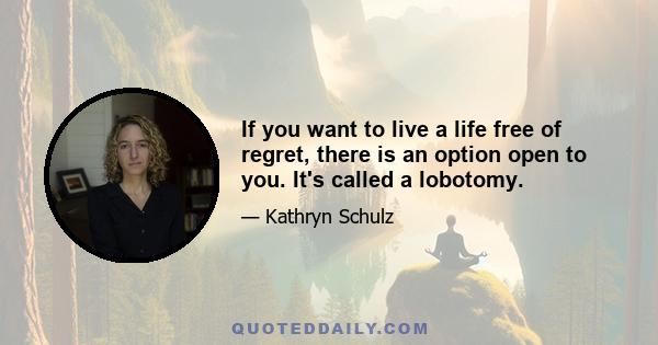 If you want to live a life free of regret, there is an option open to you. It's called a lobotomy.