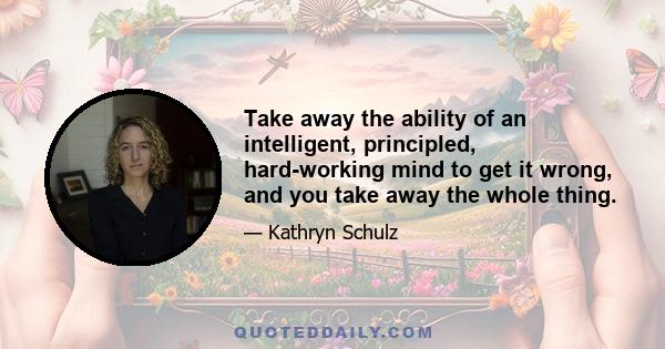 Take away the ability of an intelligent, principled, hard-working mind to get it wrong, and you take away the whole thing.