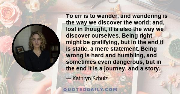 To err is to wander, and wandering is the way we discover the world; and, lost in thought, it is also the way we discover ourselves. Being right might be gratifying, but in the end it is static, a mere statement. Being