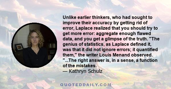 Unlike earlier thinkers, who had sought to improve their accuracy by getting rid of error, Laplace realized that you should try to get more error: aggregate enough flawed data, and you get a glimpse of the truth. The