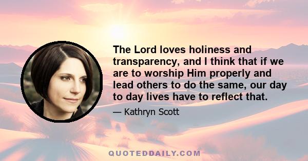 The Lord loves holiness and transparency, and I think that if we are to worship Him properly and lead others to do the same, our day to day lives have to reflect that.