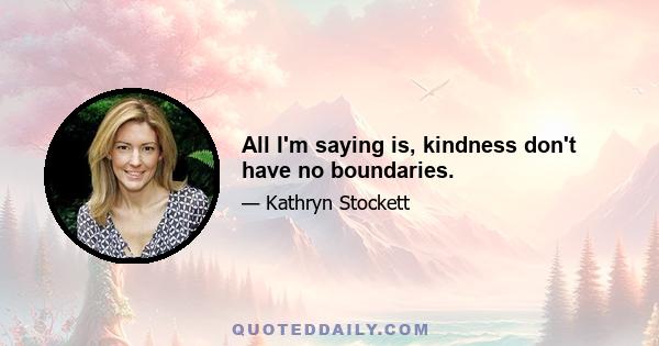 All I'm saying is, kindness don't have no boundaries.