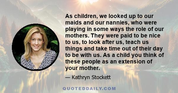 As children, we looked up to our maids and our nannies, who were playing in some ways the role of our mothers. They were paid to be nice to us, to look after us, teach us things and take time out of their day to be with 