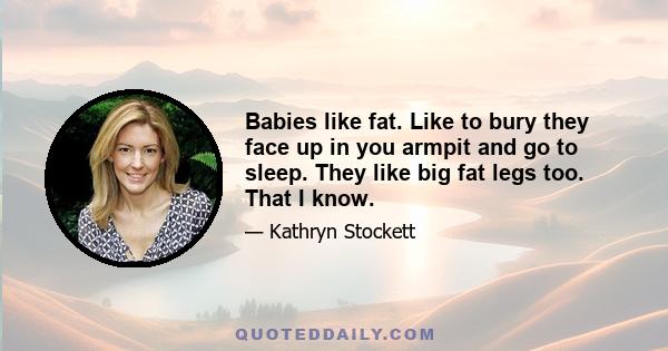 Babies like fat. Like to bury they face up in you armpit and go to sleep. They like big fat legs too. That I know.