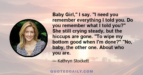 Baby Girl, I say. I need you remember everything I told you. Do you remember what I told you? She still crying steady, but the hiccups are gone. To wipe my bottom good when I'm done? No, baby, the other one. About who