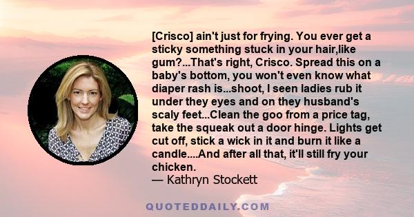 [Crisco] ain't just for frying. You ever get a sticky something stuck in your hair,like gum?...That's right, Crisco. Spread this on a baby's bottom, you won't even know what diaper rash is...shoot, I seen ladies rub it