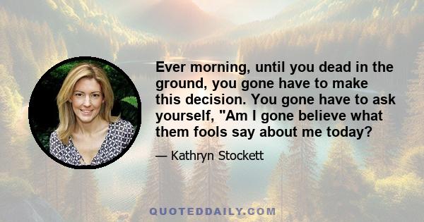 Ever morning, until you dead in the ground, you gone have to make this decision. You gone have to ask yourself, Am I gone believe what them fools say about me today?