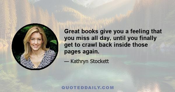 Great books give you a feeling that you miss all day, until you finally get to crawl back inside those pages again.