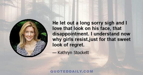 He let out a long sorry sigh and I love that look on his face, that disappointment. I understand now why girls resist,just for that sweet look of regret.