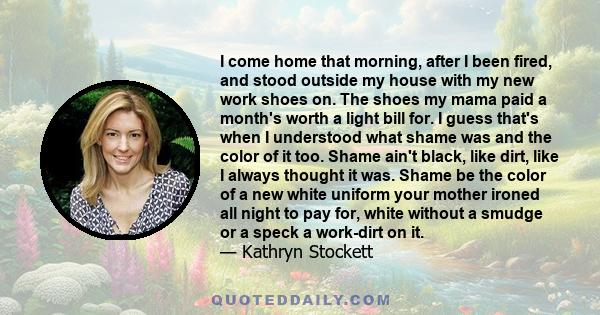 I come home that morning, after I been fired, and stood outside my house with my new work shoes on. The shoes my mama paid a month's worth a light bill for. I guess that's when I understood what shame was and the color