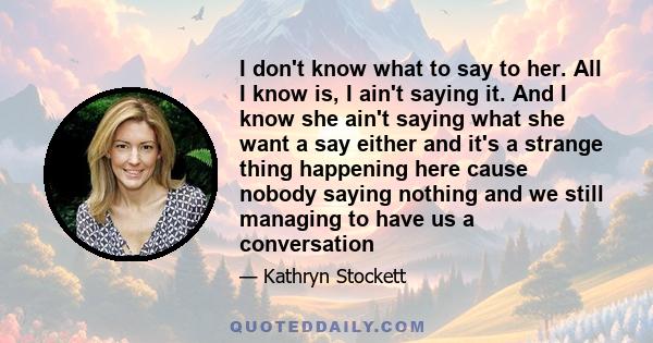 I don't know what to say to her. All I know is, I ain't saying it. And I know she ain't saying what she want a say either and it's a strange thing happening here cause nobody saying nothing and we still managing to have 