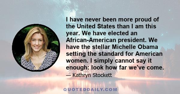 I have never been more proud of the United States than I am this year. We have elected an African-American president. We have the stellar Michelle Obama setting the standard for American women. I simply cannot say it