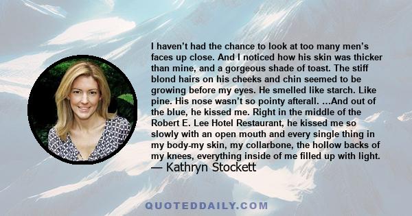 I haven’t had the chance to look at too many men’s faces up close. And I noticed how his skin was thicker than mine, and a gorgeous shade of toast. The stiff blond hairs on his cheeks and chin seemed to be growing