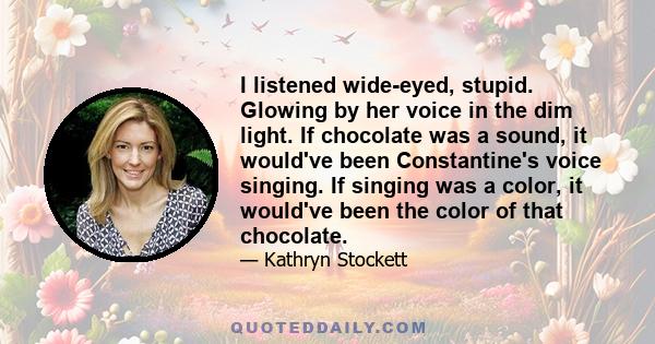 I listened wide-eyed, stupid. Glowing by her voice in the dim light. If chocolate was a sound, it would've been Constantine's voice singing. If singing was a color, it would've been the color of that chocolate.