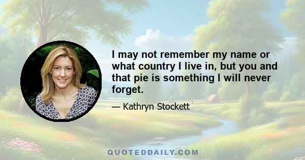 I may not remember my name or what country I live in, but you and that pie is something I will never forget.