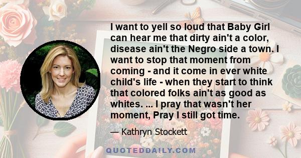 I want to yell so loud that Baby Girl can hear me that dirty ain't a color, disease ain't the Negro side a town. I want to stop that moment from coming - and it come in ever white child's life - when they start to think 