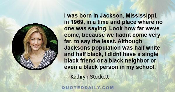 I was born in Jackson, Mississippi, in 1969, in a time and place where no one was saying, Look how far weve come, because we hadnt come very far, to say the least. Although Jacksons population was half white and half